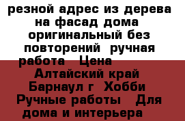 резной адрес из дерева на фасад дома, оригинальный без повторений, ручная работа › Цена ­ 5 000 - Алтайский край, Барнаул г. Хобби. Ручные работы » Для дома и интерьера   